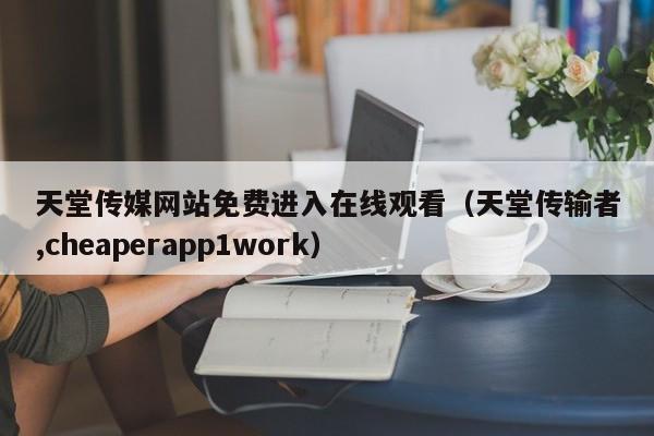 天堂传媒网站免费进入在线观看（天堂传输者,cheaperapp1work）